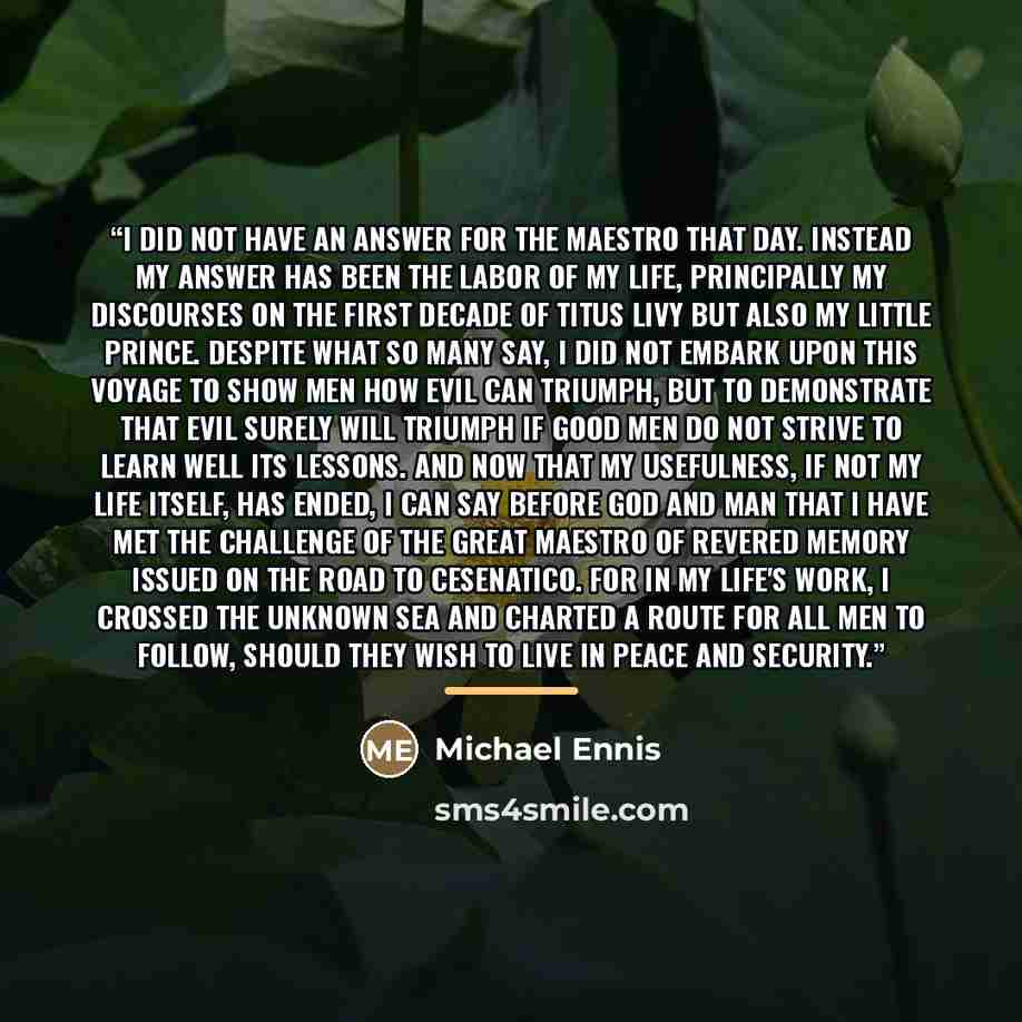 “I did not have an answer for the maestro that day. Instead my answer has been the labor of my life, principally my Discourses on the First Decade of Titus Livy but also my little Prince. Despite what so many say, I did not embark upon this voyage to show men how evil can triumph, but to…” quote by Michael Ennis