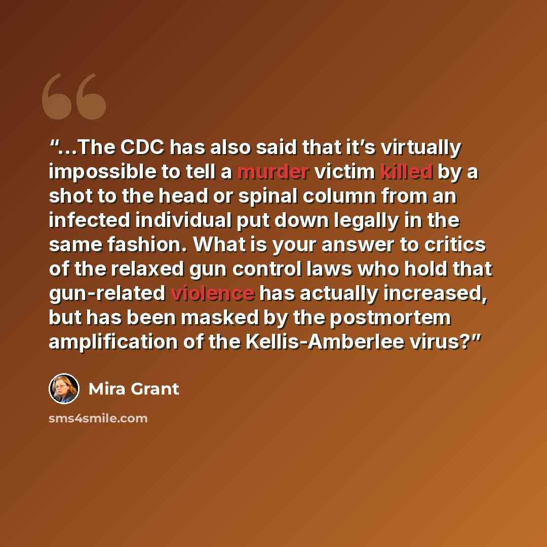 “...The CDC has also said that it’s virtually impossible to tell a murder victim killed by a shot to the head or spinal column from an infected individual put down legally in the same fashion. What is your answer to critics of the relaxed gun control laws who hold that gun-related violence has…” quote by Mira Grant