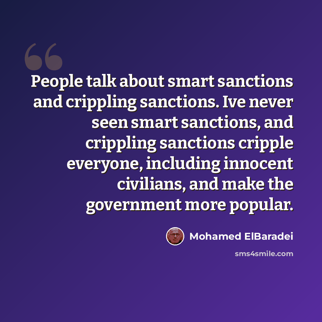 “People talk about smart sanctions and crippling sanctions. Ive never seen smart sanctions, and crippling sanctions cripple everyone, including innocent civilians, and make the government more popular.” quote by Mohamed ElBaradei