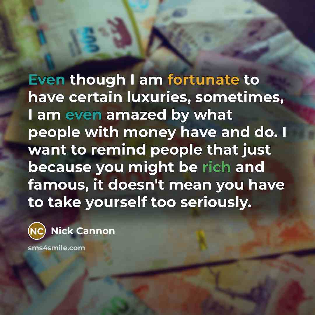 “Even though I am fortunate to have certain luxuries, sometimes, I am even amazed by what people with money have and do. I want to remind people that just because you might be rich and famous, it doesn't mean you have to take yourself too seriously.” quote by Nick Cannon