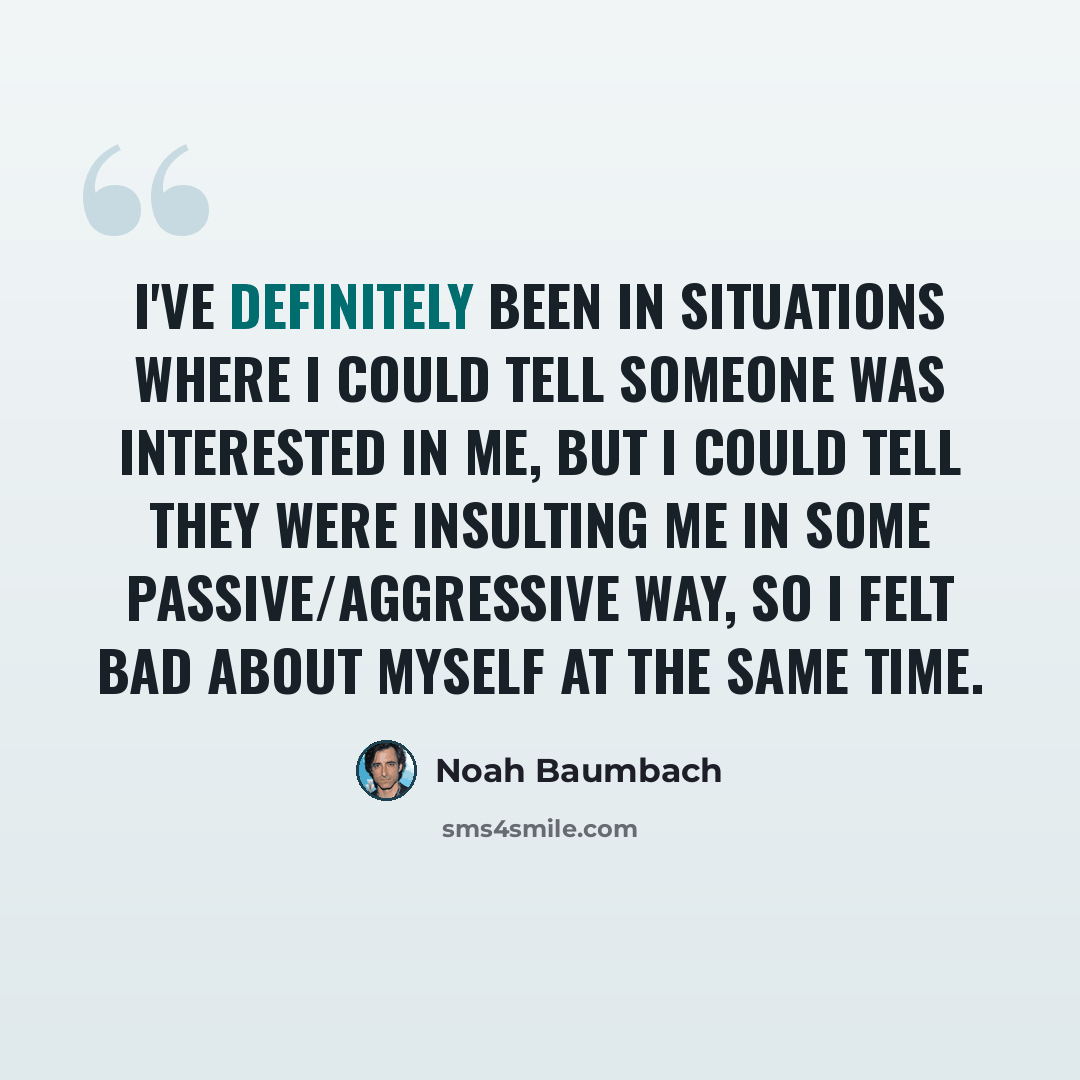 “I've definitely been in situations where I could tell someone was interested in me, but I could tell they were insulting me in some passive/aggressive way, so I felt bad about myself at the same time.” quote by Noah Baumbach