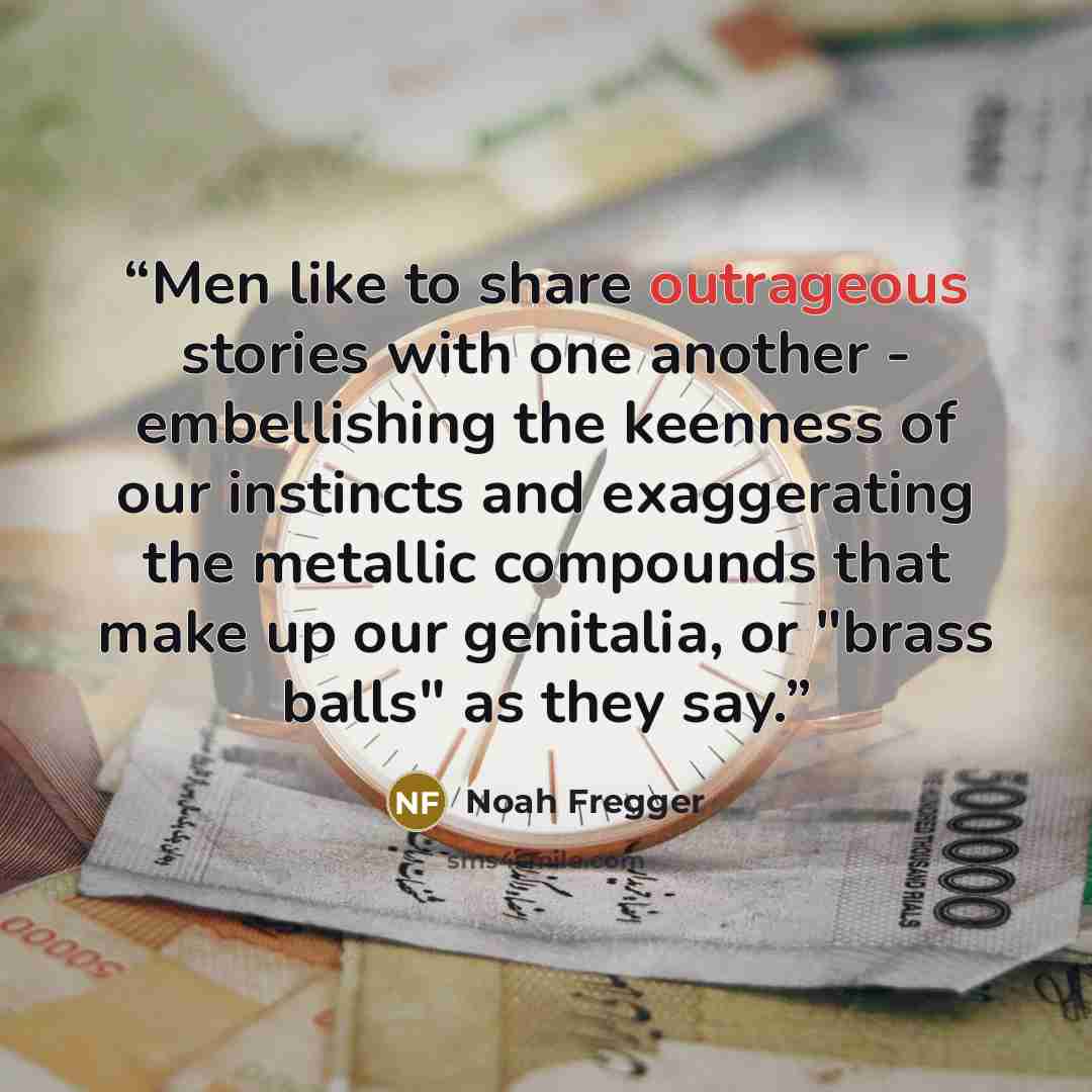 “Men like to share outrageous stories with one another - embellishing the keenness of our instincts and exaggerating the metallic compounds that make up our genitalia, or "brass balls" as they say.” quote by Noah Fregger