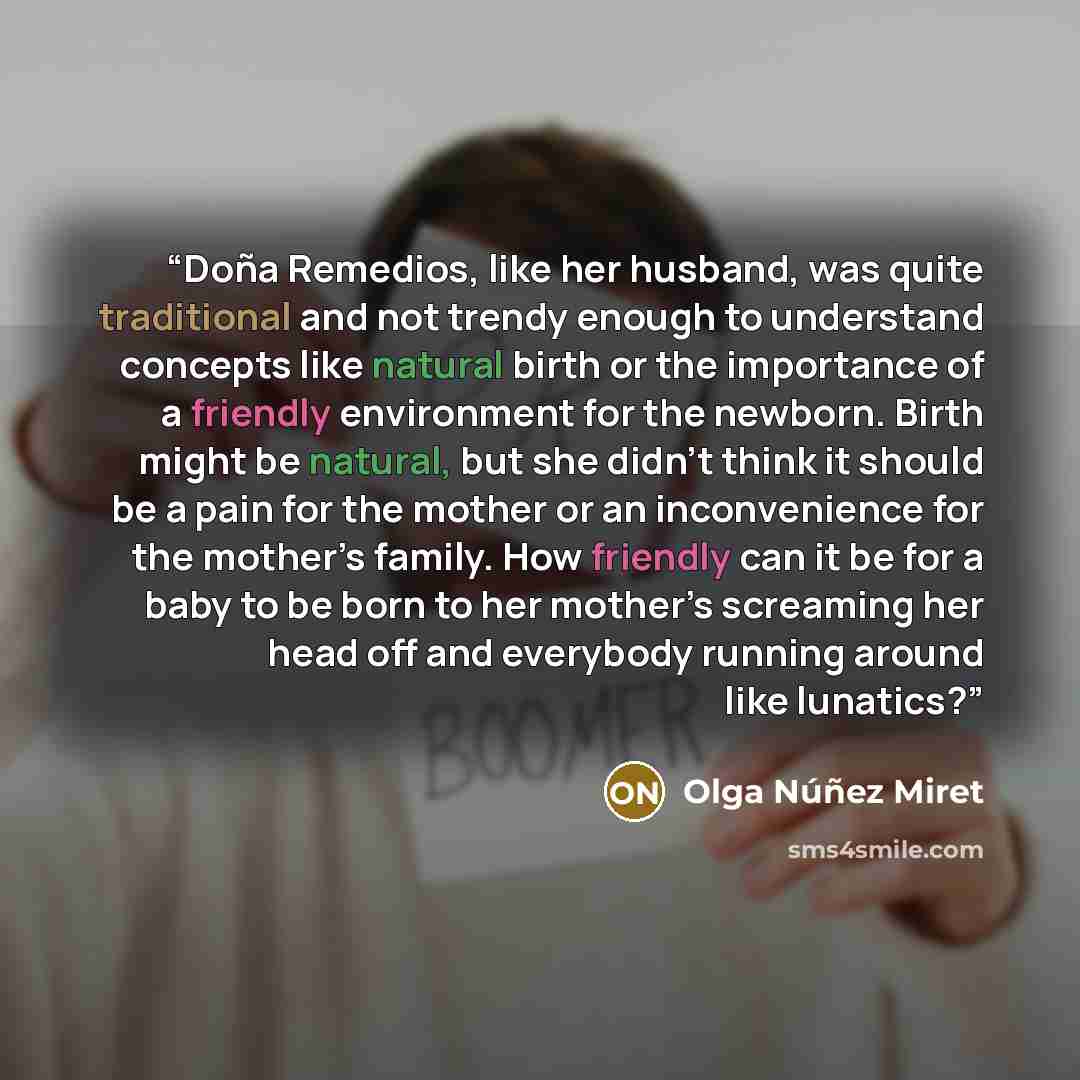 “Doña Remedios, like her husband, was quite traditional and not trendy enough to understand concepts like natural birth or the importance of a friendly environment for the newborn. Birth might be natural, but she didn’t think it should be a pain for the mother or an inconvenience for the mother’s…” quote by Olga Núñez Miret