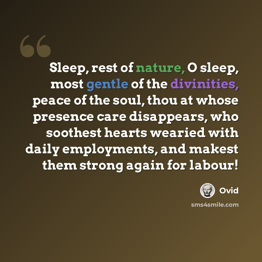 “Sleep, rest of nature, O sleep, most gentle of the divinities, peace of the soul, thou at whose presence care disappears, who soothest hearts wearied with daily employments, and makest them strong again for labour!” quote by Ovid