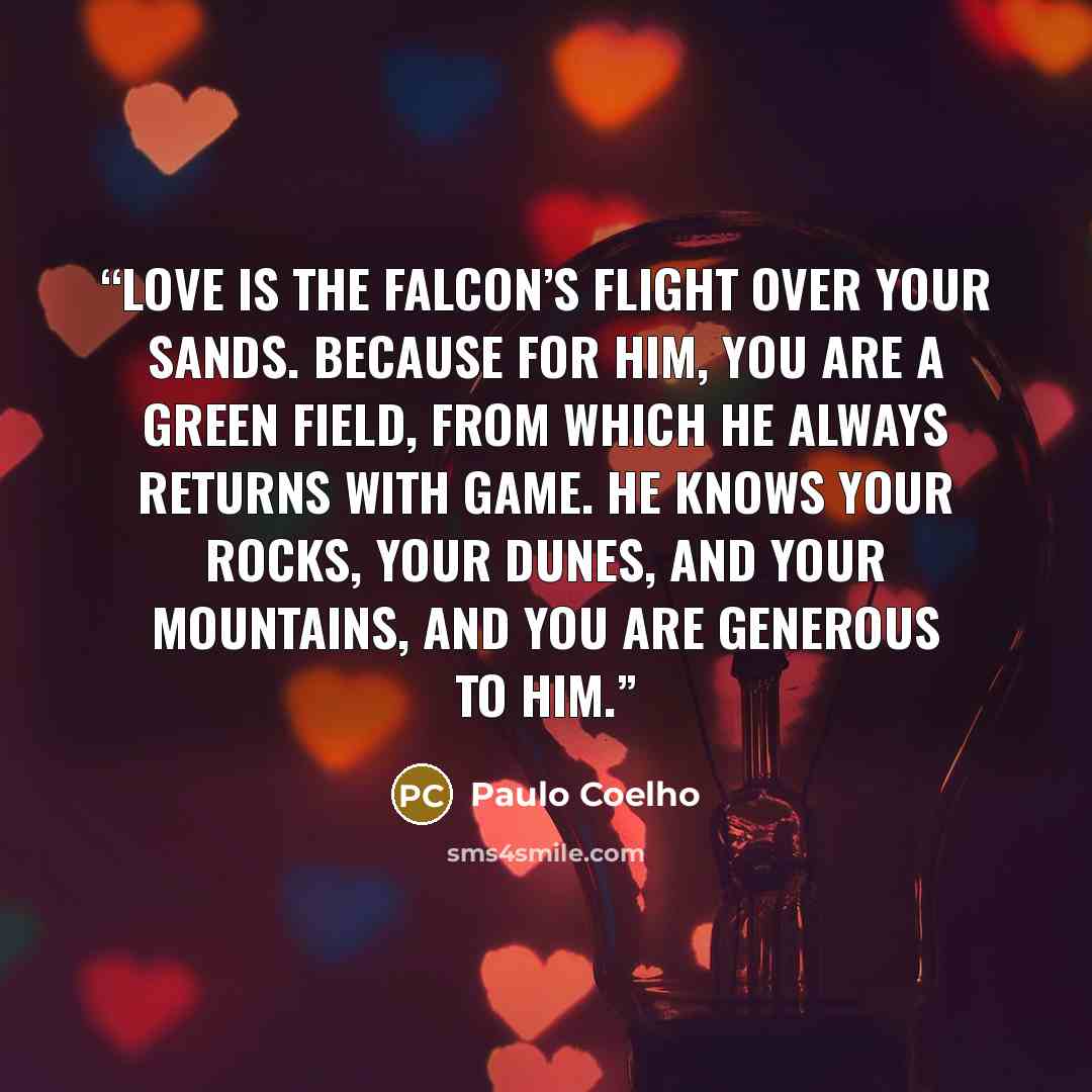 “Love is the falcon’s flight over your sands. Because for him, you are a green field, from which he always returns with game. He knows your rocks, your dunes, and your mountains, and you are generous to him.” quote by Paulo Coelho