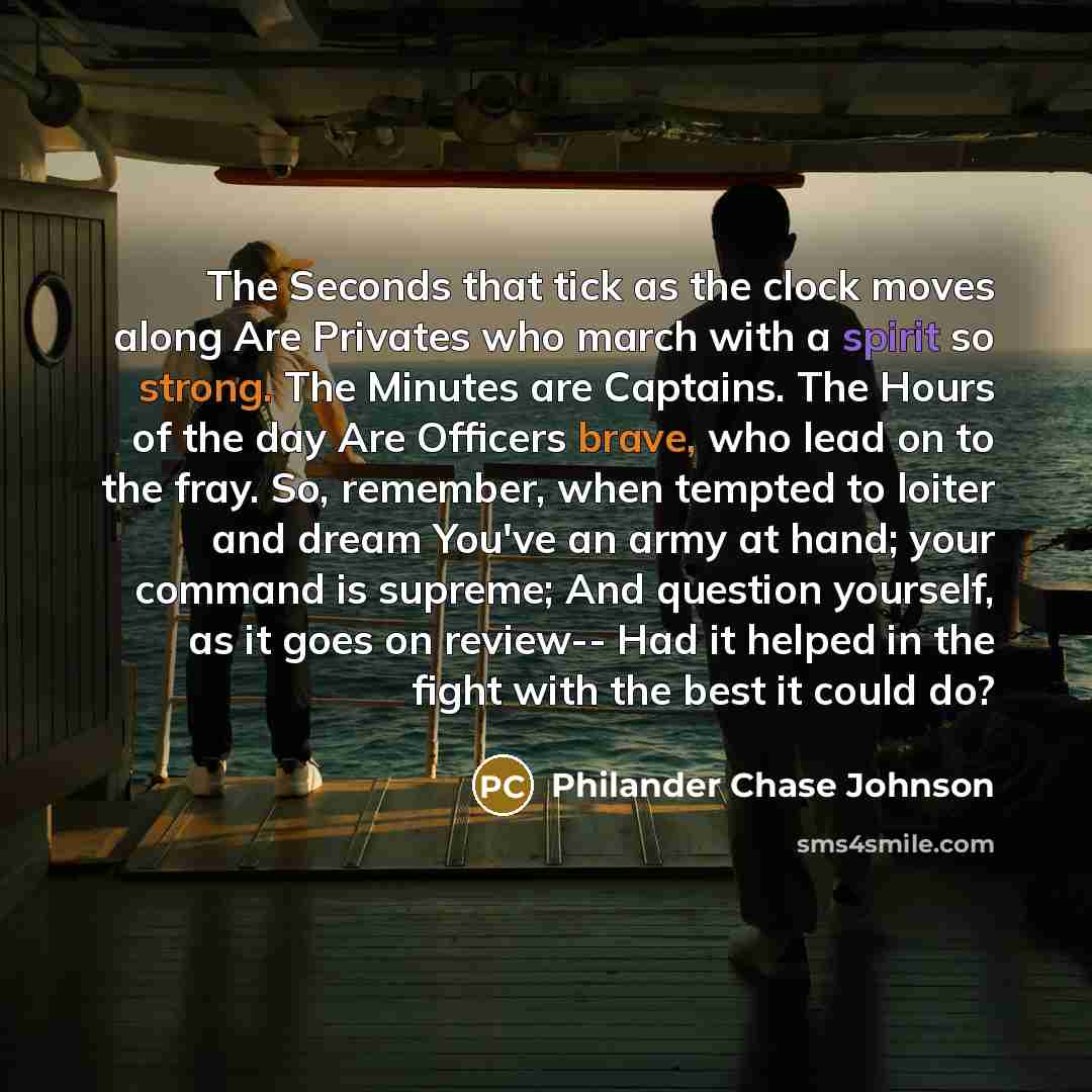 “The Seconds that tick as the clock moves along Are Privates who march with a spirit so strong. The Minutes are Captains. The Hours of the day Are Officers brave, who lead on to the fray. So, remember, when tempted to loiter and dream You've an army at hand; your command is supreme; And question…” quote by Philander Chase Johnson