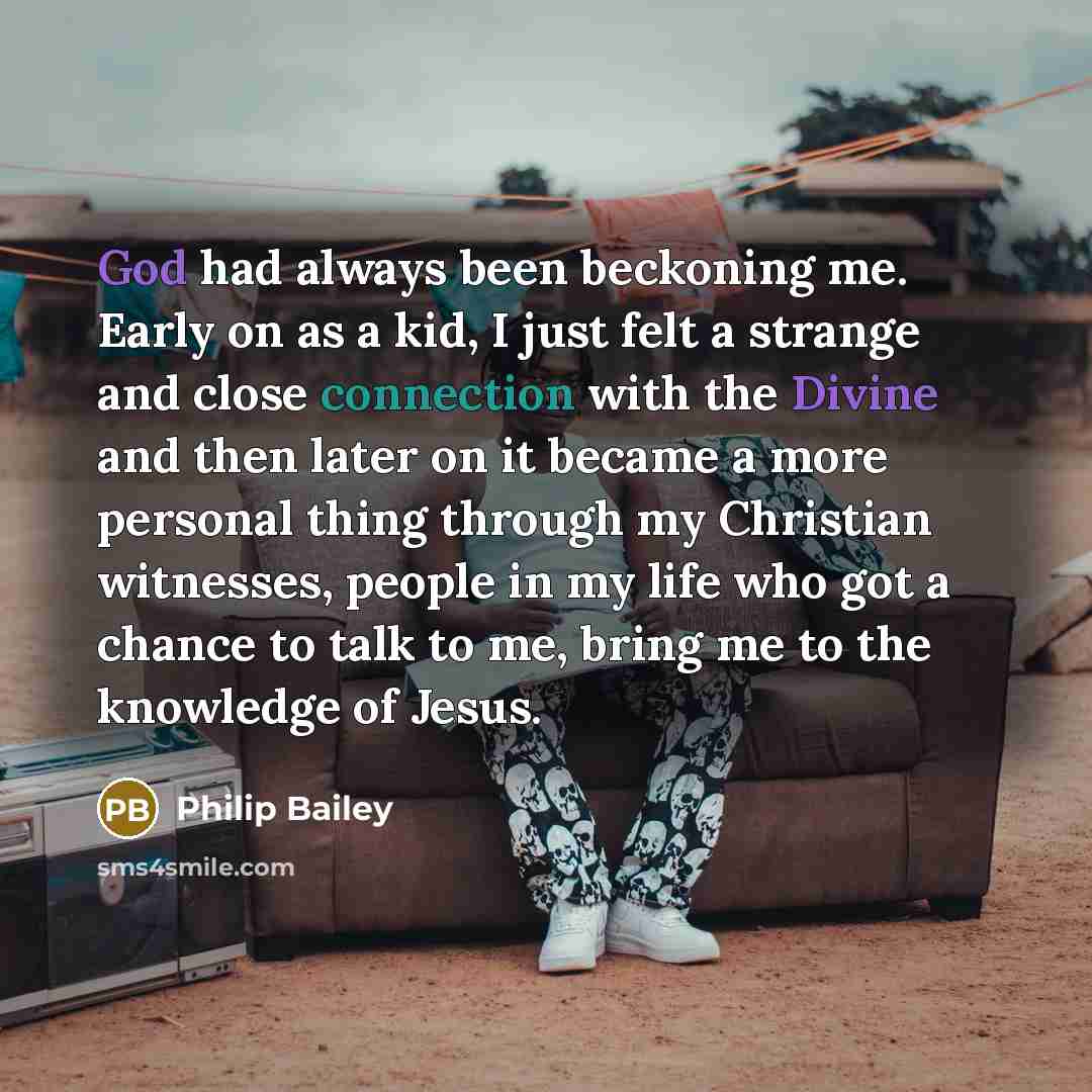 “God had always been beckoning me. Early on as a kid, I just felt a strange and close connection with the Divine and then later on it became a more personal thing through my Christian witnesses, people in my life who got a chance to talk to me, bring me to the knowledge of Jesus.” quote by Philip Bailey