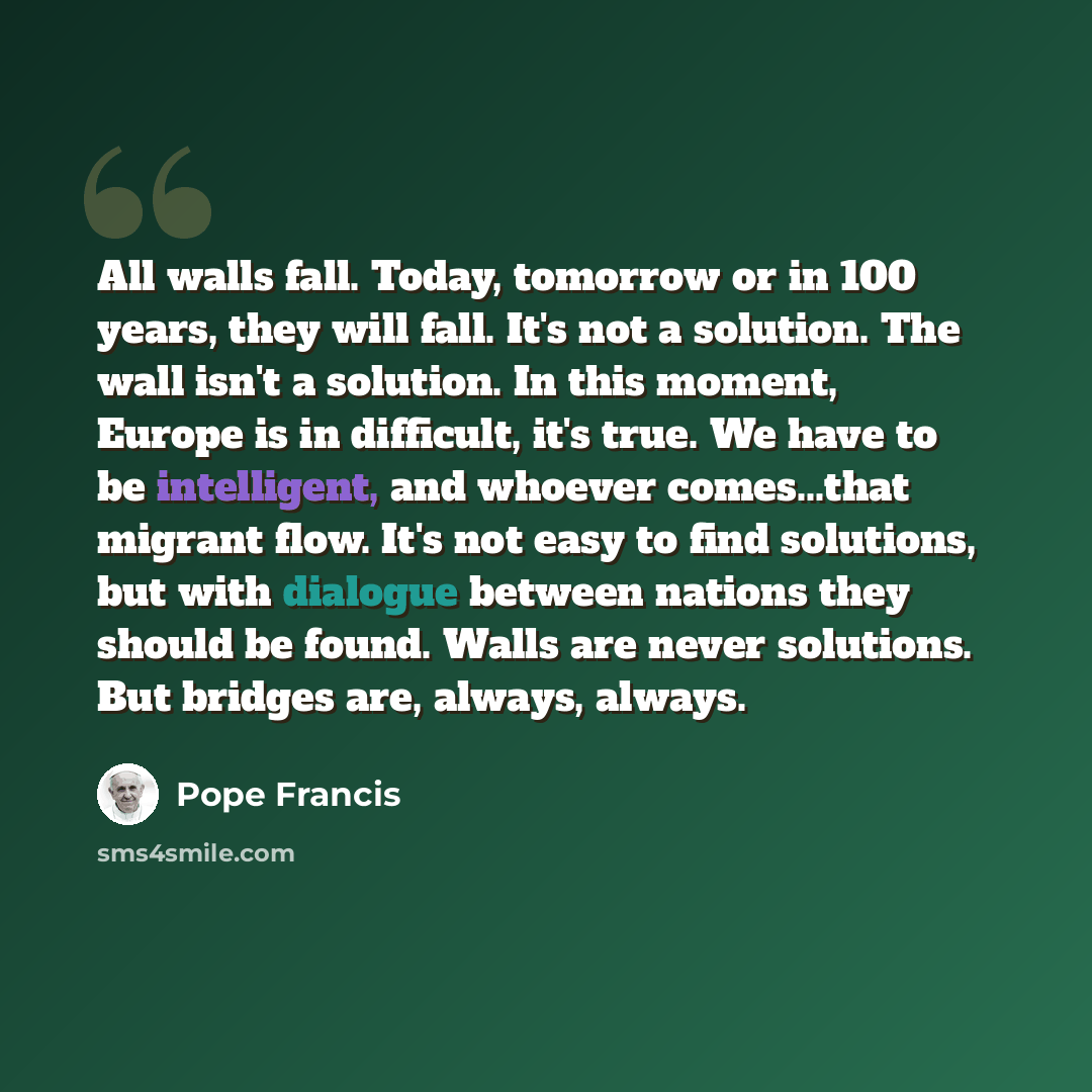 “All walls fall. Today, tomorrow or in 100 years, they will fall. It's not a solution. The wall isn't a solution. In this moment, Europe is in difficult, it's true. We have to be intelligent, and whoever comes...that migrant flow. It's not easy to find solutions, but with dialogue between nations…” quote by Pope Francis