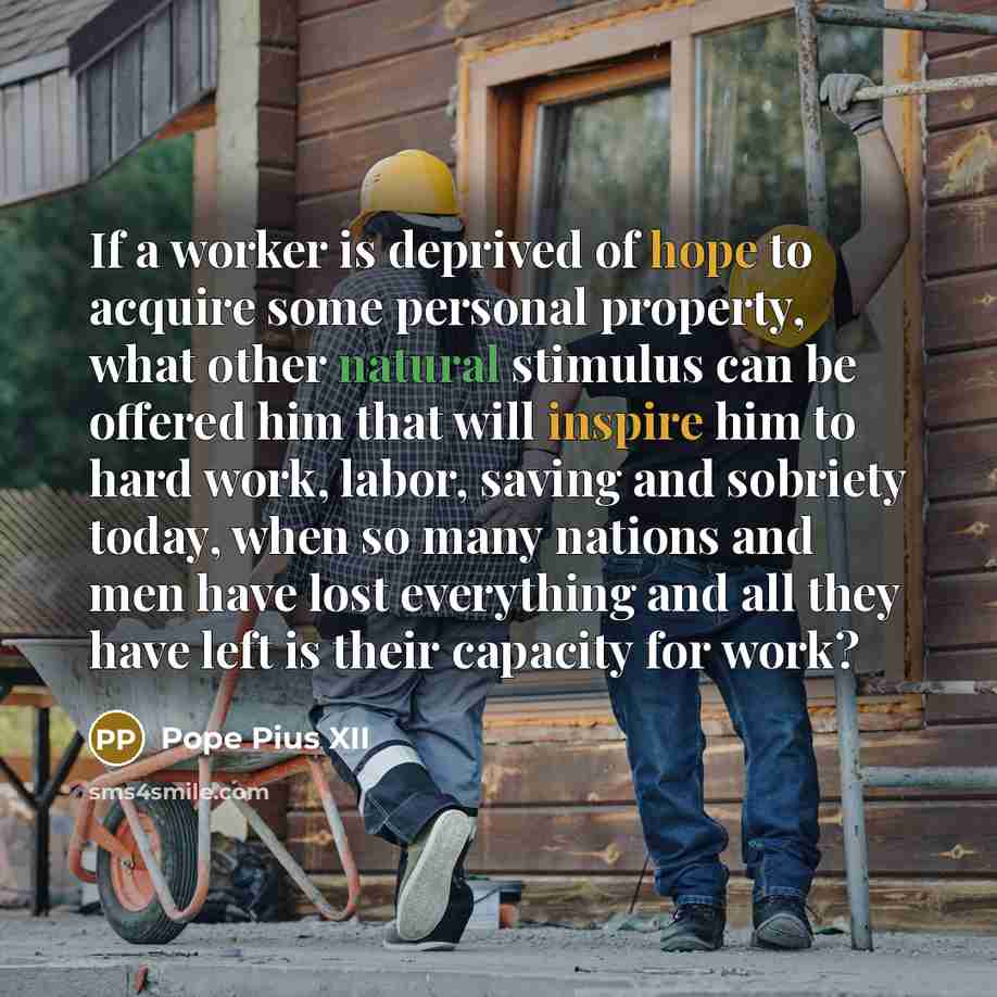 “If a worker is deprived of hope to acquire some personal property, what other natural stimulus can be offered him that will inspire him to hard work, labor, saving and sobriety today, when so many nations and men have lost everything and all they have left is their capacity for work?” quote by Pope Pius XII