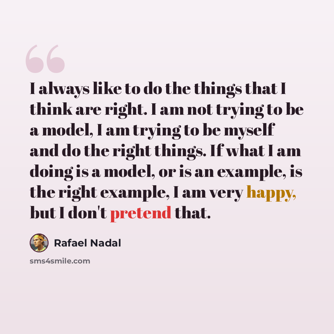 “I always like to do the things that I think are right. I am not trying to be a model, I am trying to be myself and do the right things. If what I am doing is a model, or is an example, is the right example, I am very happy, but I don't pretend that.” quote by Rafael Nadal