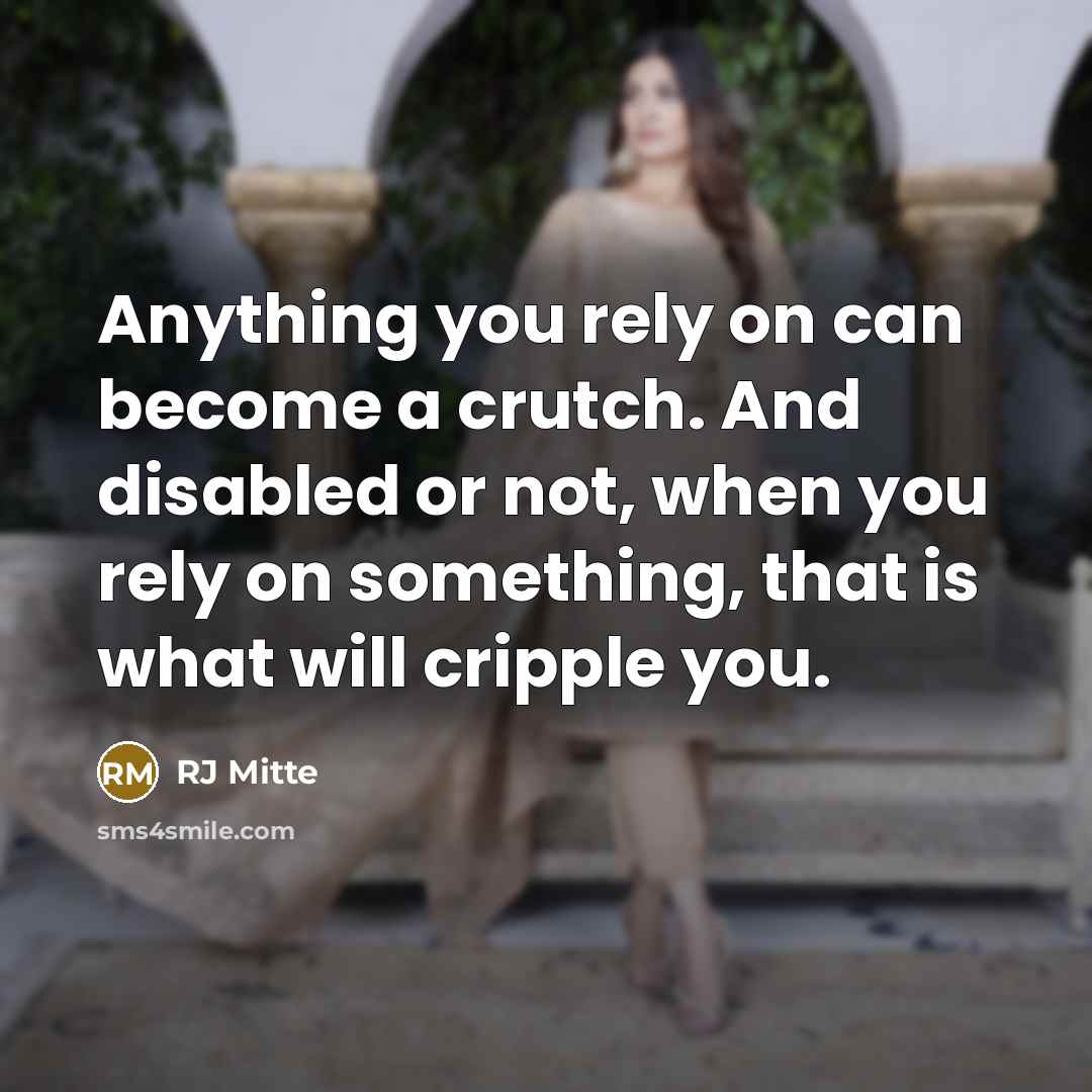 “Anything you rely on can become a crutch. And disabled or not, when you rely on something, that is what will cripple you.” quote by RJ Mitte