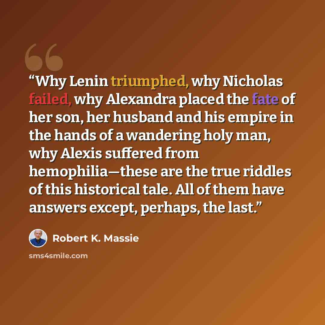 “Why Lenin triumphed, why Nicholas failed, why Alexandra placed the fate of her son, her husband and his empire in the hands of a wandering holy man, why Alexis suffered from hemophilia—these are the true riddles of this historical tale. All of them have answers except, perhaps, the last.” quote by Robert K. Massie