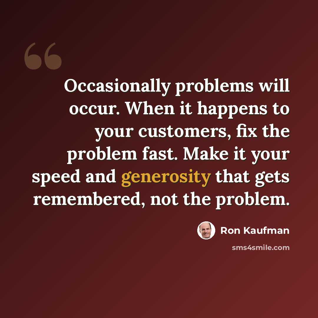 “Occasionally problems will occur. When it happens to your customers, fix the problem fast. Make it your speed and generosity that gets remembered, not the problem.” quote by Ron Kaufman