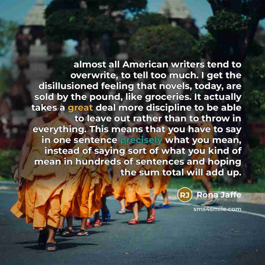 “almost all American writers tend to overwrite, to tell too much. I get the disillusioned feeling that novels, today, are sold by the pound, like groceries. It actually takes a great deal more discipline to be able to leave out rather than to throw in everything. This means that you have to say in…” quote by Rona Jaffe