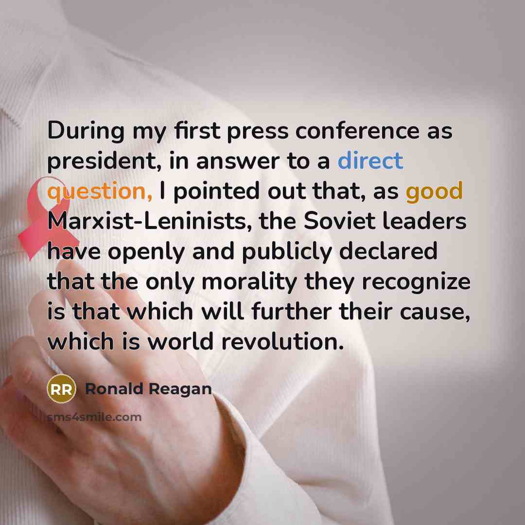 “During my first press conference as president, in answer to a direct question, I pointed out that, as good Marxist-Leninists, the Soviet leaders have openly and publicly declared that the only morality they recognize is that which will further their cause, which is world revolution.” quote by Ronald Reagan