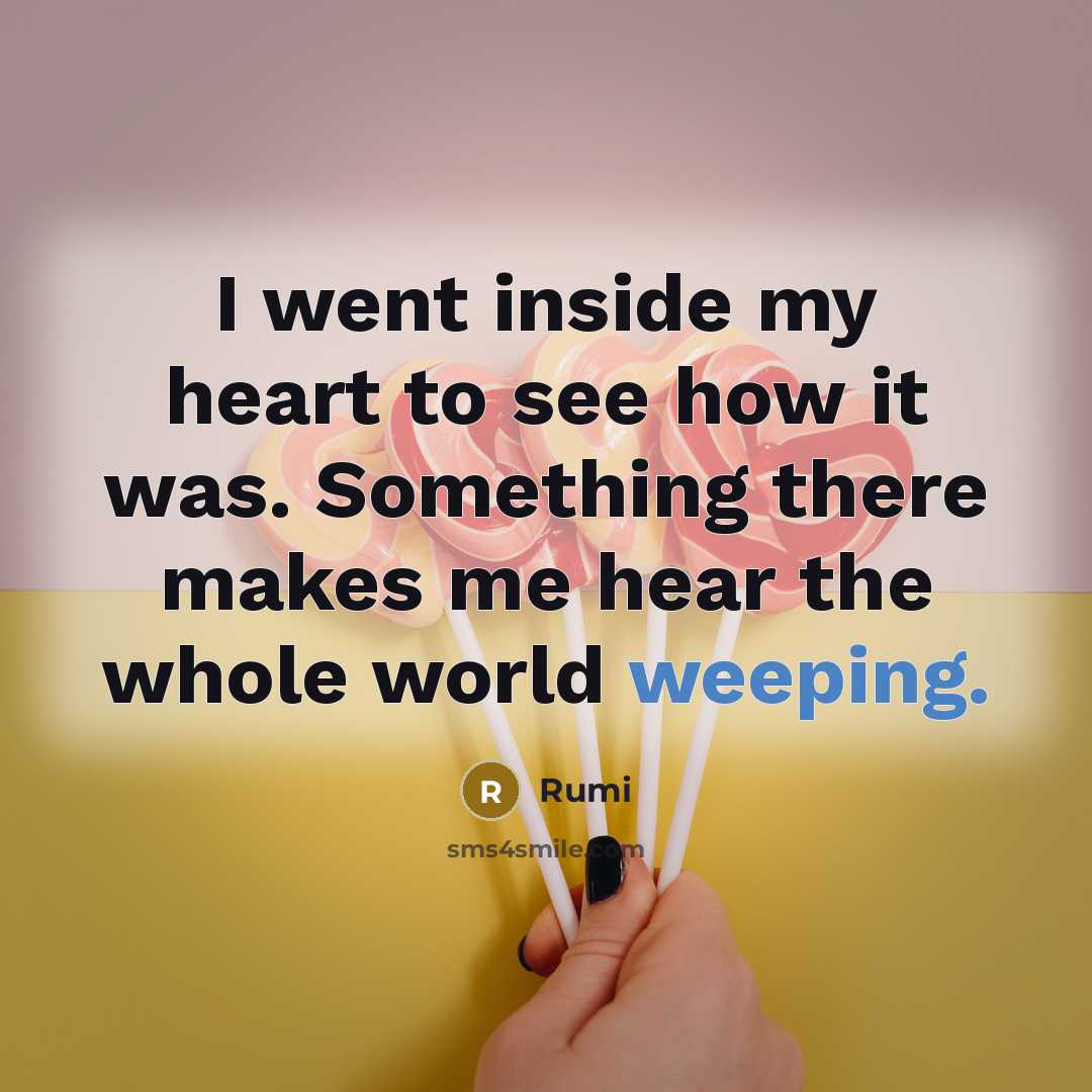 “I went inside my heart to see how it was. Something there makes me hear the whole world weeping.” quote by Rumi