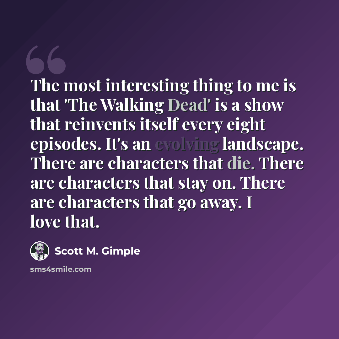 “The most interesting thing to me is that 'The Walking Dead' is a show that reinvents itself every eight episodes. It's an evolving landscape. There are characters that die. There are characters that stay on. There are characters that go away. I love that.” quote by Scott M. Gimple