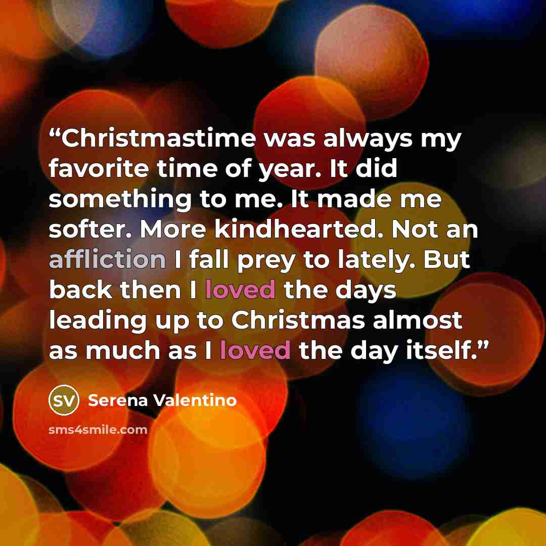 “Christmastime was always my favorite time of year. It did something to me. It made me softer. More kindhearted. Not an affliction I fall prey to lately. But back then I loved the days leading up to Christmas almost as much as I loved the day itself.” quote by Serena Valentino