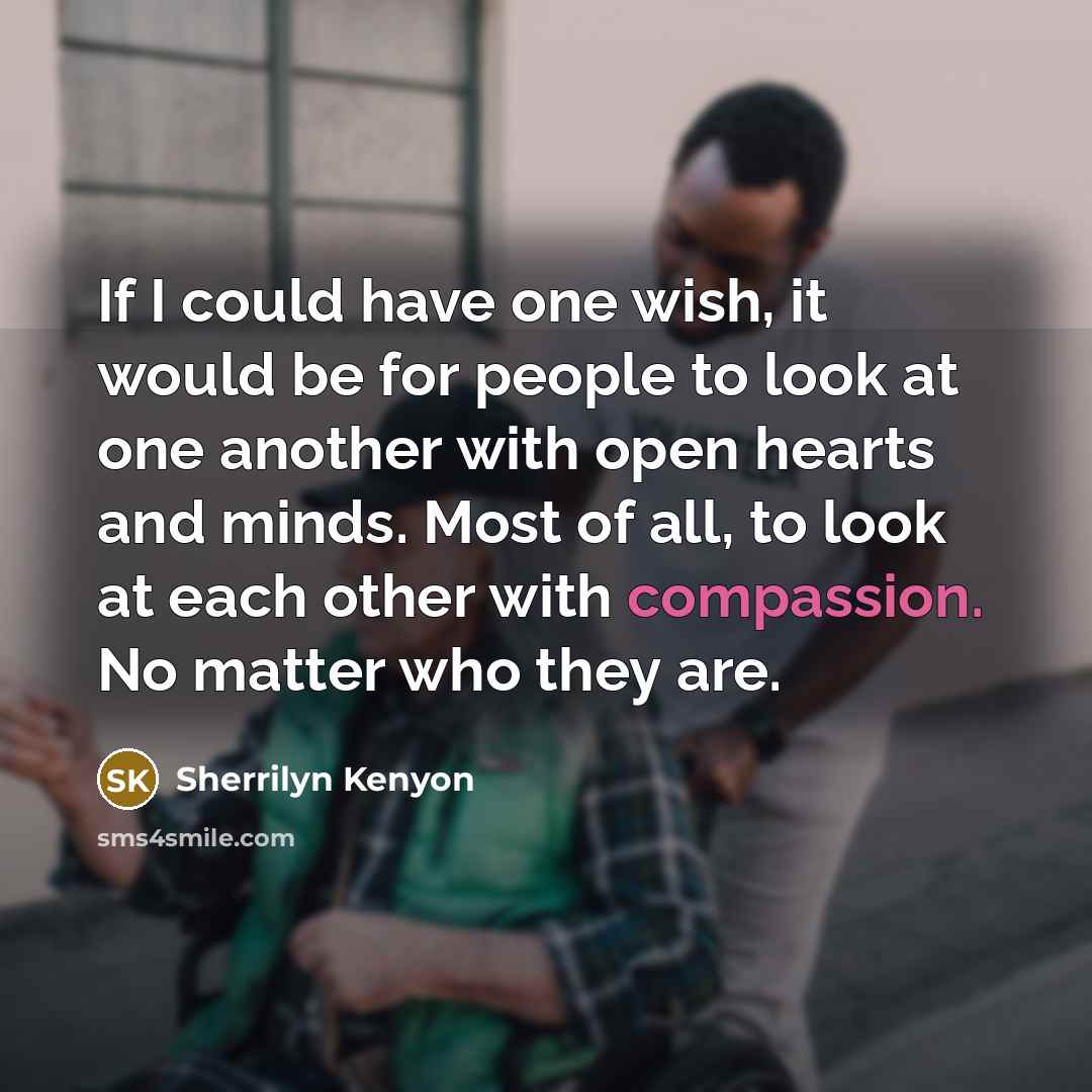 “If I could have one wish, it would be for people to look at one another with open hearts and minds. Most of all, to look at each other with compassion. No matter who they are.” quote by Sherrilyn Kenyon