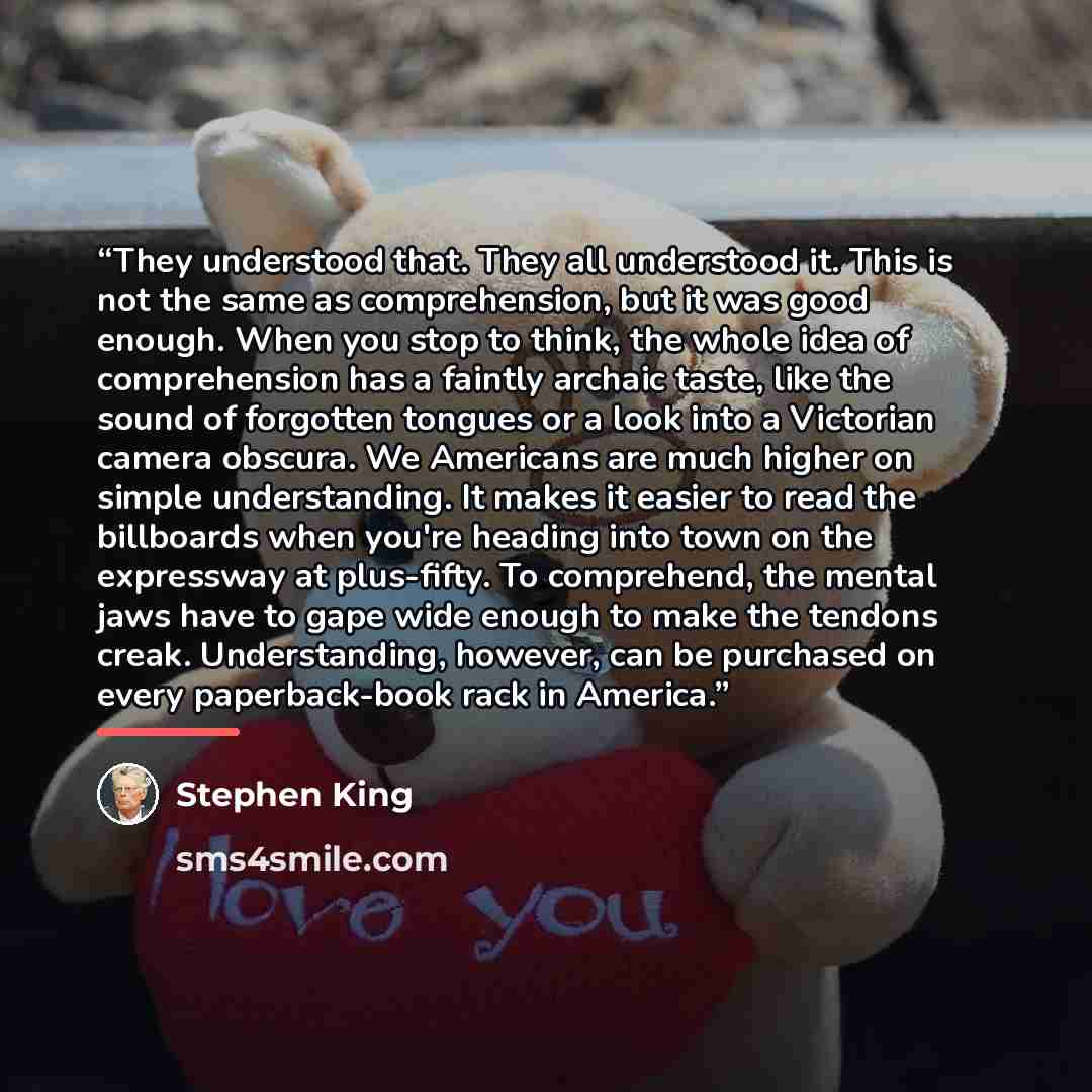 “They understood that. They all understood it. This is not the same as comprehension, but it was good enough. When you stop to think, the whole idea of comprehension has a faintly archaic taste, like the sound of forgotten tongues or a look into a Victorian camera obscura. We Americans are much…” quote by Stephen King