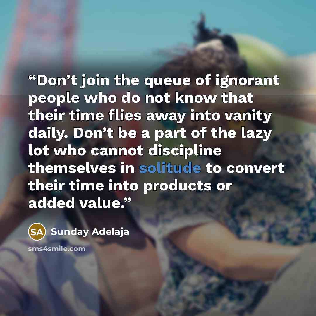 “Don’t join the queue of ignorant people who do not know that their time flies away into vanity daily. Don’t be a part of the lazy lot who cannot discipline themselves in solitude to convert their time into products or added value.” quote by Sunday Adelaja
