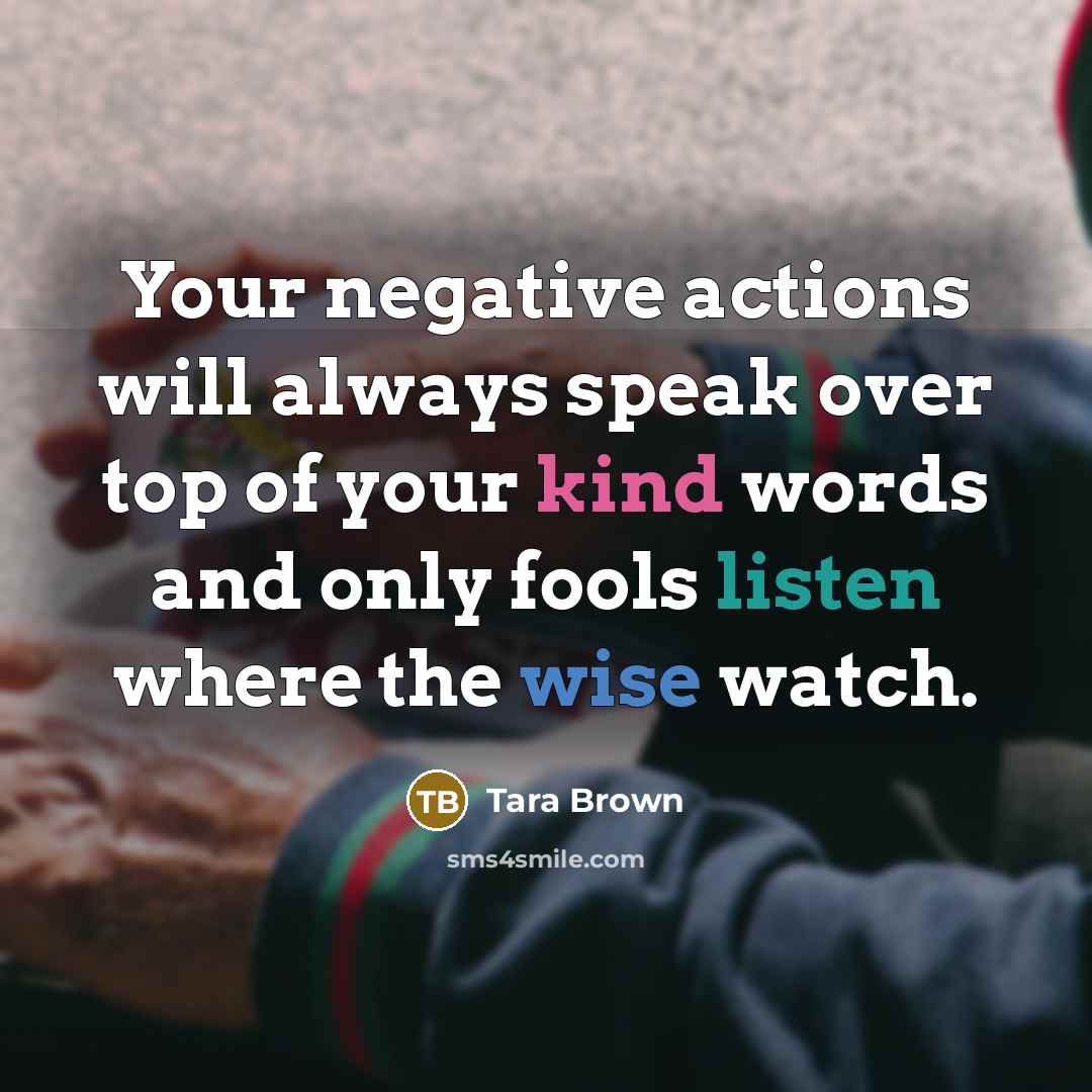 “Your negative actions will always speak over top of your kind words and only fools listen where the wise watch.” quote by Tara Brown