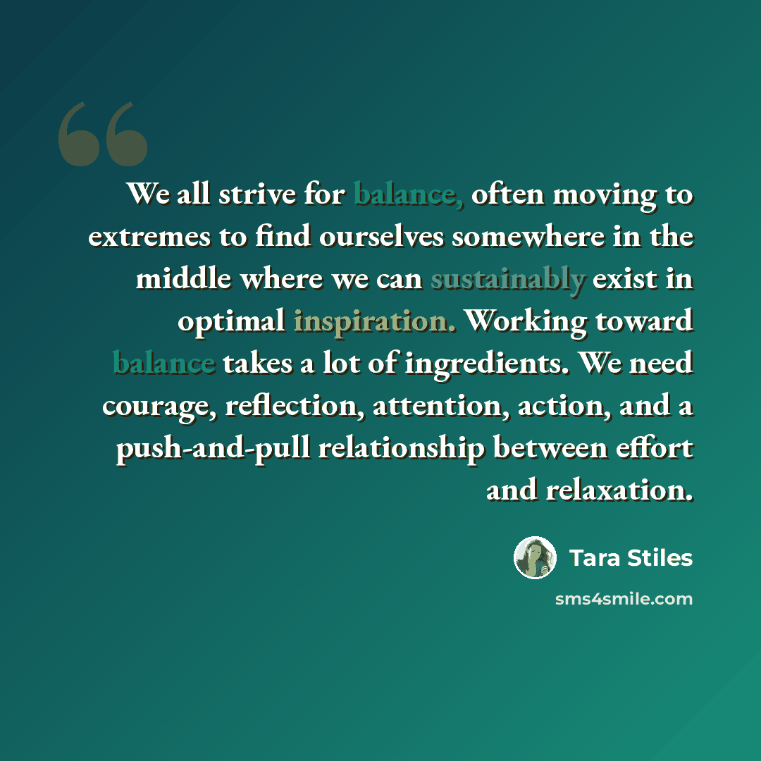 “We all strive for balance, often moving to extremes to find ourselves somewhere in the middle where we can sustainably exist in optimal inspiration. Working toward balance takes a lot of ingredients. We need courage, reflection, attention, action, and a push-and-pull relationship between effort…” quote by Tara Stiles