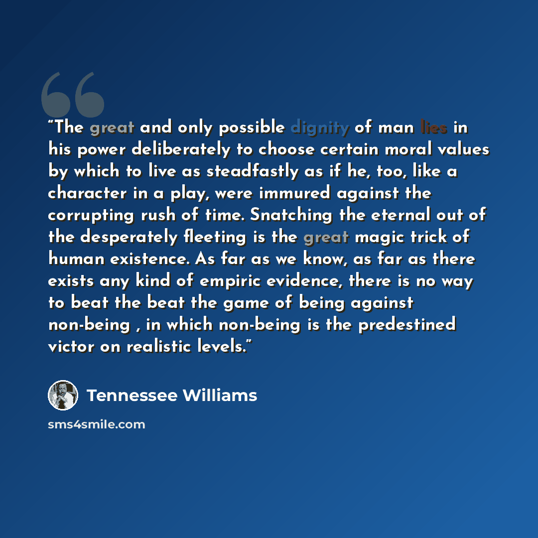 “The great and only possible dignity of man lies in his power deliberately to choose certain moral values by which to live as steadfastly as if he, too, like a character in a play, were immured against the corrupting rush of time. Snatching the eternal out of the desperately fleeting is the great…” quote by Tennessee Williams