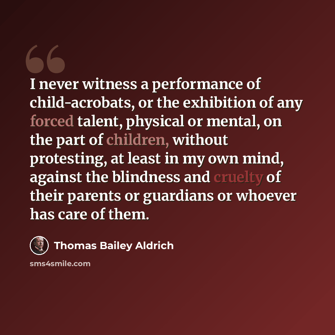 “I never witness a performance of child-acrobats, or the exhibition of any forced talent, physical or mental, on the part of children, without protesting, at least in my own mind, against the blindness and cruelty of their parents or guardians or whoever has care of them.” quote by Thomas Bailey Aldrich