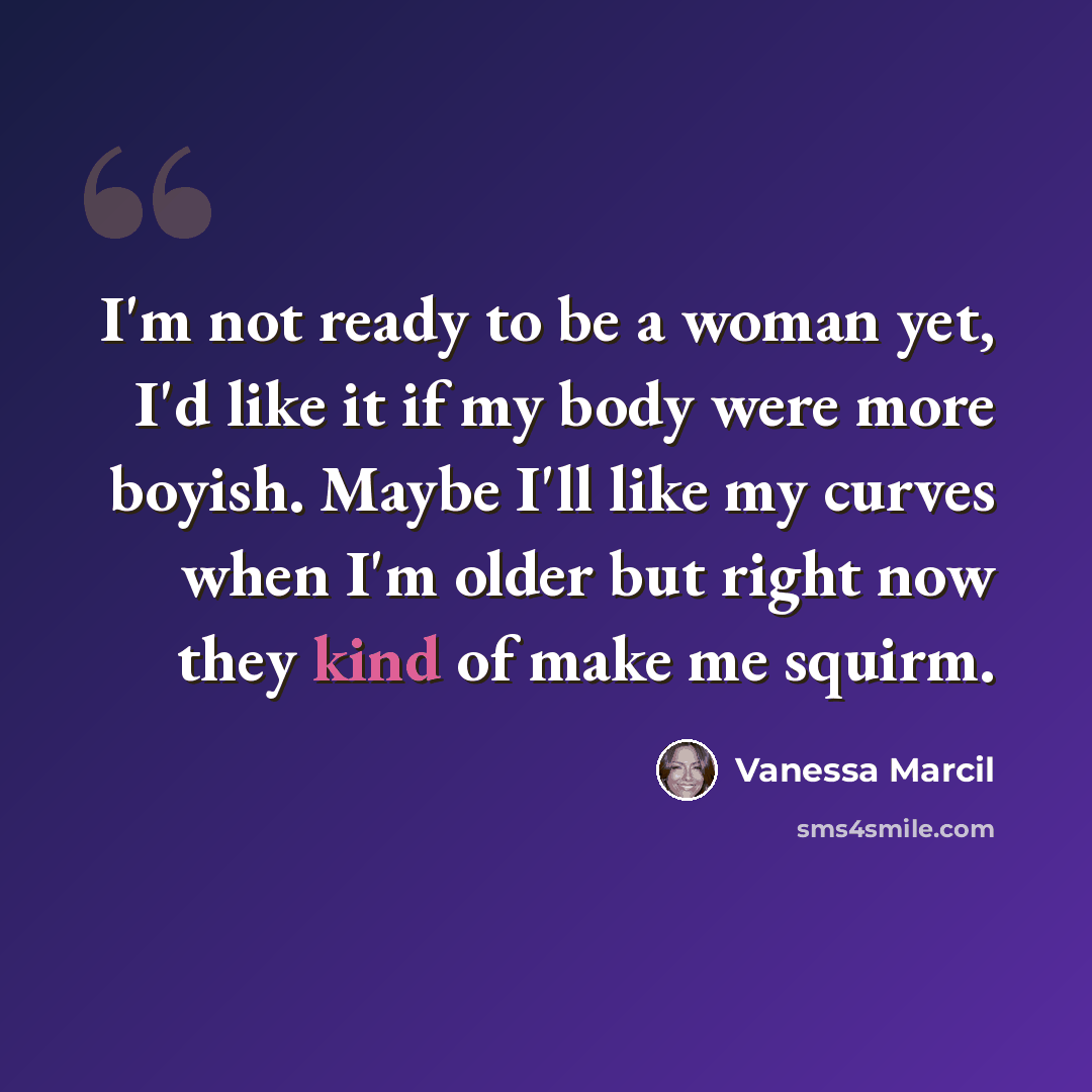 “I'm not ready to be a woman yet, I'd like it if my body were more boyish. Maybe I'll like my curves when I'm older but right now they kind of make me squirm.” quote by Vanessa Marcil
