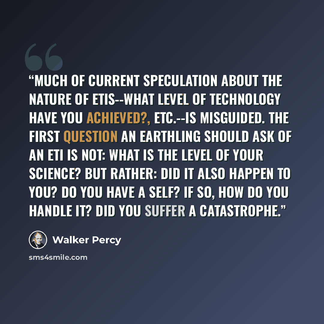 “Much of current speculation about the nature of ETIs--what level of technology have you achieved?, etc.--is misguided. The first question an earthling should ask of an ETI is not: What is the level of your science? but rather: Did it also happen to you? Do you have a self? If so, how do you handle…” quote by Walker Percy