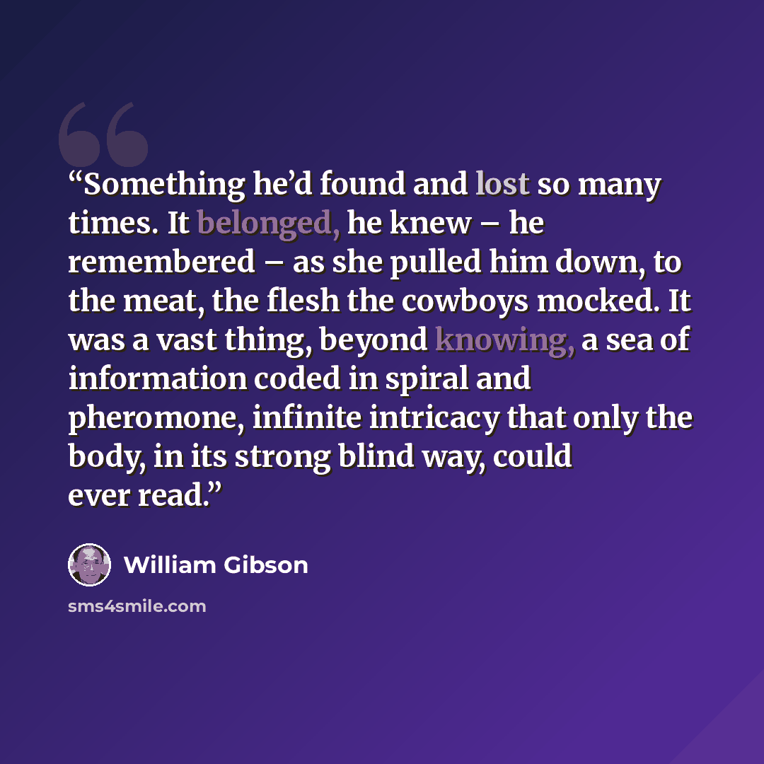 “Something he’d found and lost so many times. It belonged, he knew – he remembered – as she pulled him down, to the meat, the flesh the cowboys mocked. It was a vast thing, beyond knowing, a sea of information coded in spiral and pheromone, infinite intricacy that only the body, in its strong blind…” quote by William Gibson