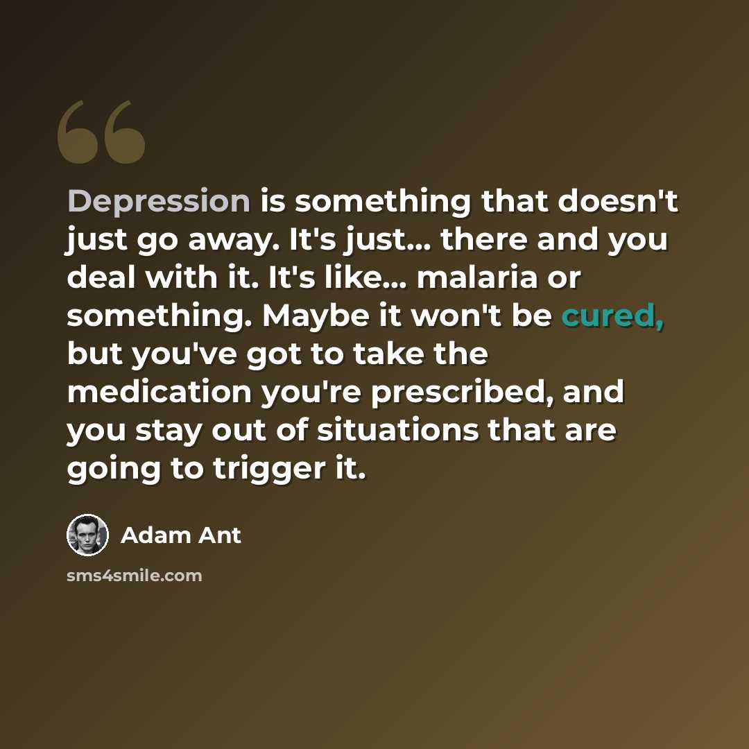 “Depression is something that doesn't just go away. It's just... there and you deal with it. It's like... malaria or something. Maybe it won't be cured, but you've got to take the medication you're prescribed, and you stay out of situations that are going to trigger it.” quote by Adam Ant