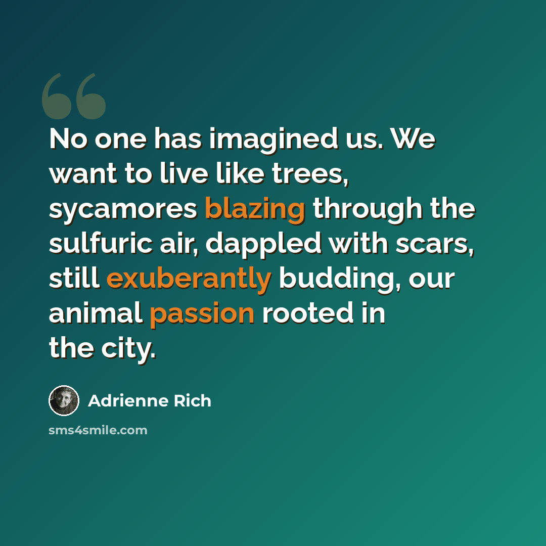 “No one has imagined us. We want to live like trees, sycamores blazing through the sulfuric air, dappled with scars, still exuberantly budding, our animal passion rooted in the city.” quote by Adrienne Rich