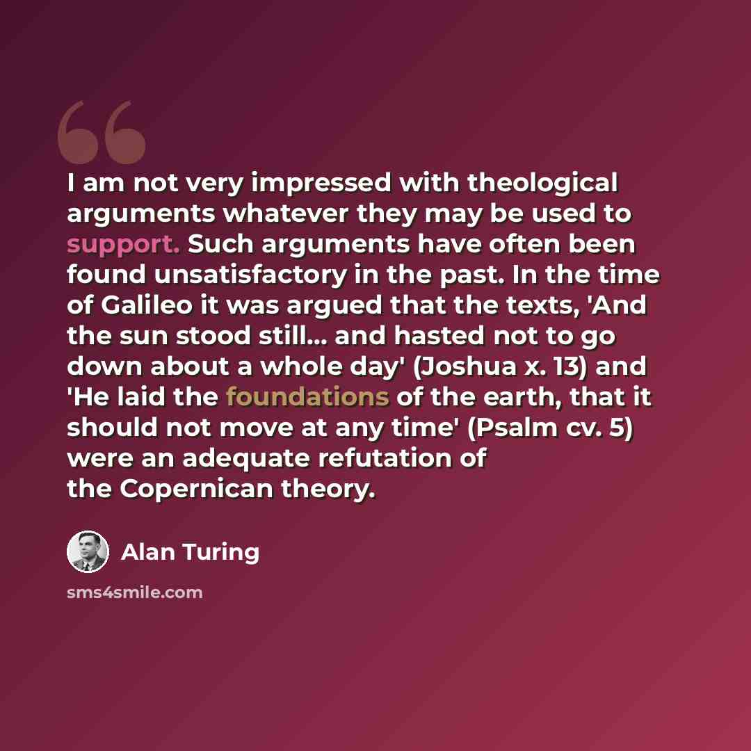 “I am not very impressed with theological arguments whatever they may be used to support. Such arguments have often been found unsatisfactory in the past. In the time of Galileo it was argued that the texts, 'And the sun stood still... and hasted not to go down about a whole day' (Joshua x. 13) and…” quote by Alan Turing