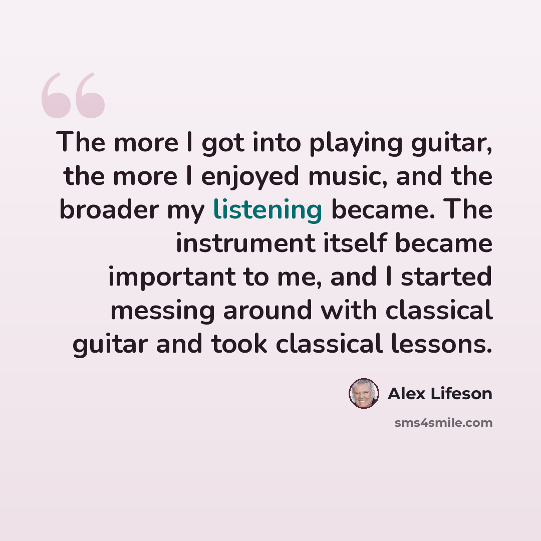 “The more I got into playing guitar, the more I enjoyed music, and the broader my listening became. The instrument itself became important to me, and I started messing around with classical guitar and took classical lessons.” quote by Alex Lifeson