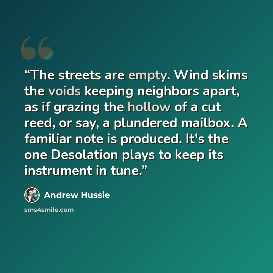 “The streets are empty. Wind skims the voids keeping neighbors apart, as if grazing the hollow of a cut reed, or say, a plundered mailbox. A familiar note is produced. It's the one Desolation plays to keep its instrument in tune.” quote by Andrew Hussie