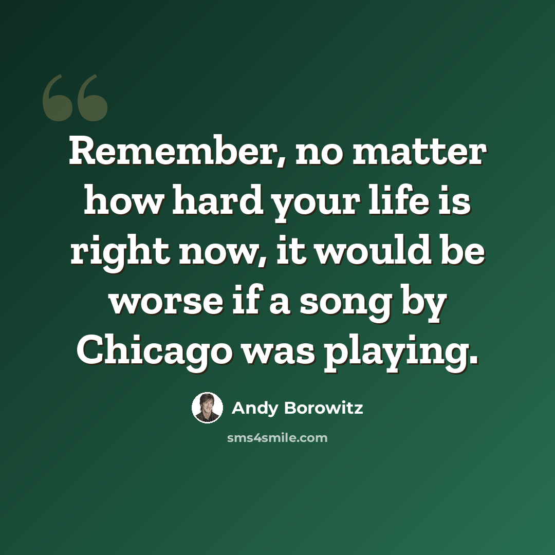 “Remember, no matter how hard your life is right now, it would be worse if a song by Chicago was playing.” quote by Andy Borowitz