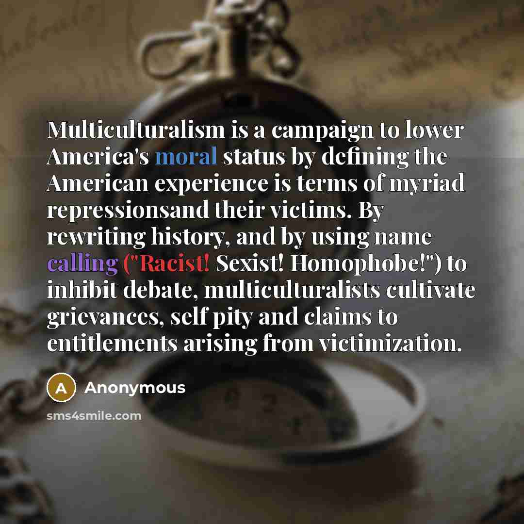 “Multiculturalism is a campaign to lower America's moral status by defining the American experience is terms of myriad repressionsand their victims. By rewriting history, and by using name calling ("Racist! Sexist! Homophobe!") to inhibit debate, multiculturalists cultivate grievances, self pity…” quote by Anonymous