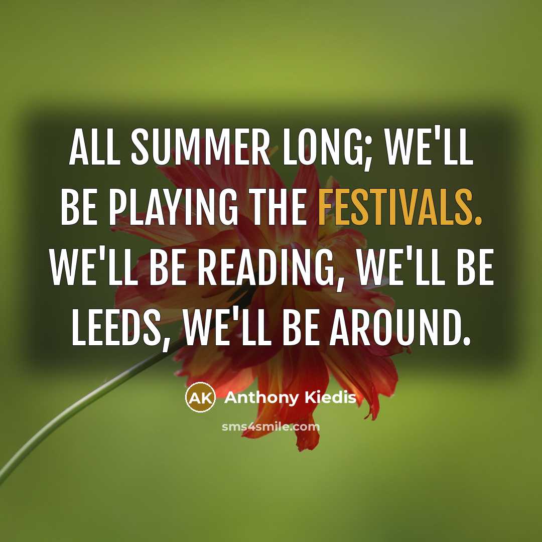 “All summer long; we'll be playing the festivals. We'll be Reading, we'll be Leeds, we'll be around.” quote by Anthony Kiedis