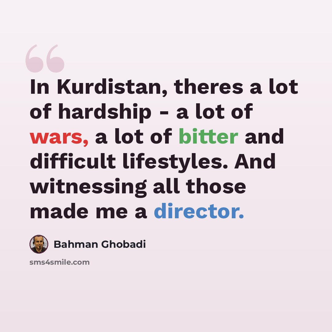 “In Kurdistan, theres a lot of hardship - a lot of wars, a lot of bitter and difficult lifestyles. And witnessing all those made me a director.” quote by Bahman Ghobadi