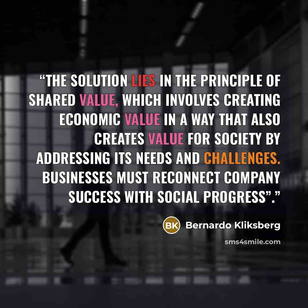 “The solution lies in the principle of shared value, which involves creating economic value in a way that also creates value for society by addressing its needs and challenges. Businesses must reconnect company success with social progress”.” quote by Bernardo Kliksberg