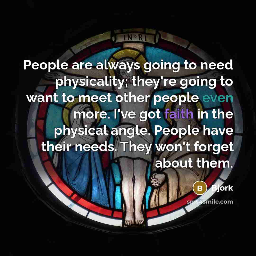 “People are always going to need physicality; they're going to want to meet other people even more. I've got faith in the physical angle. People have their needs. They won't forget about them.” quote by Bjork