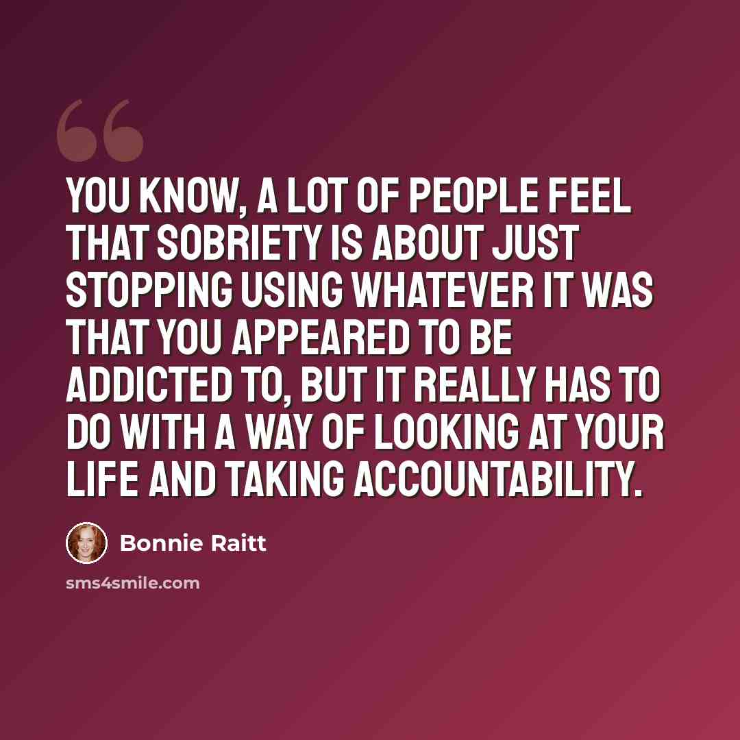 “You know, a lot of people feel that sobriety is about just stopping using whatever it was that you appeared to be addicted to, but it really has to do with a way of looking at your life and taking accountability.” quote by Bonnie Raitt