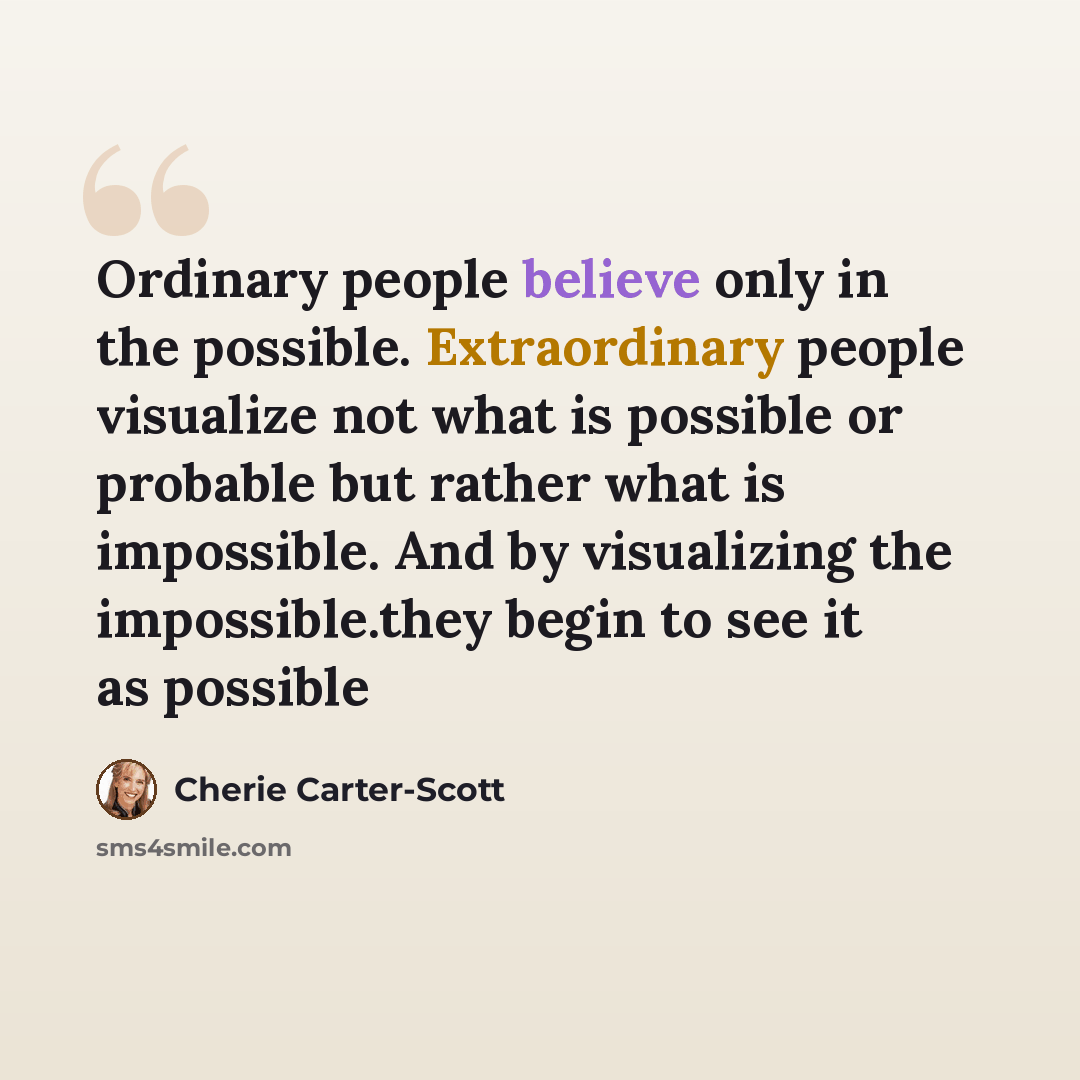 “Ordinary people believe only in the possible. Extraordinary people visualize not what is possible or probable but rather what is impossible. And by visualizing the impossible.they begin to see it as possible” quote by Cherie Carter-Scott