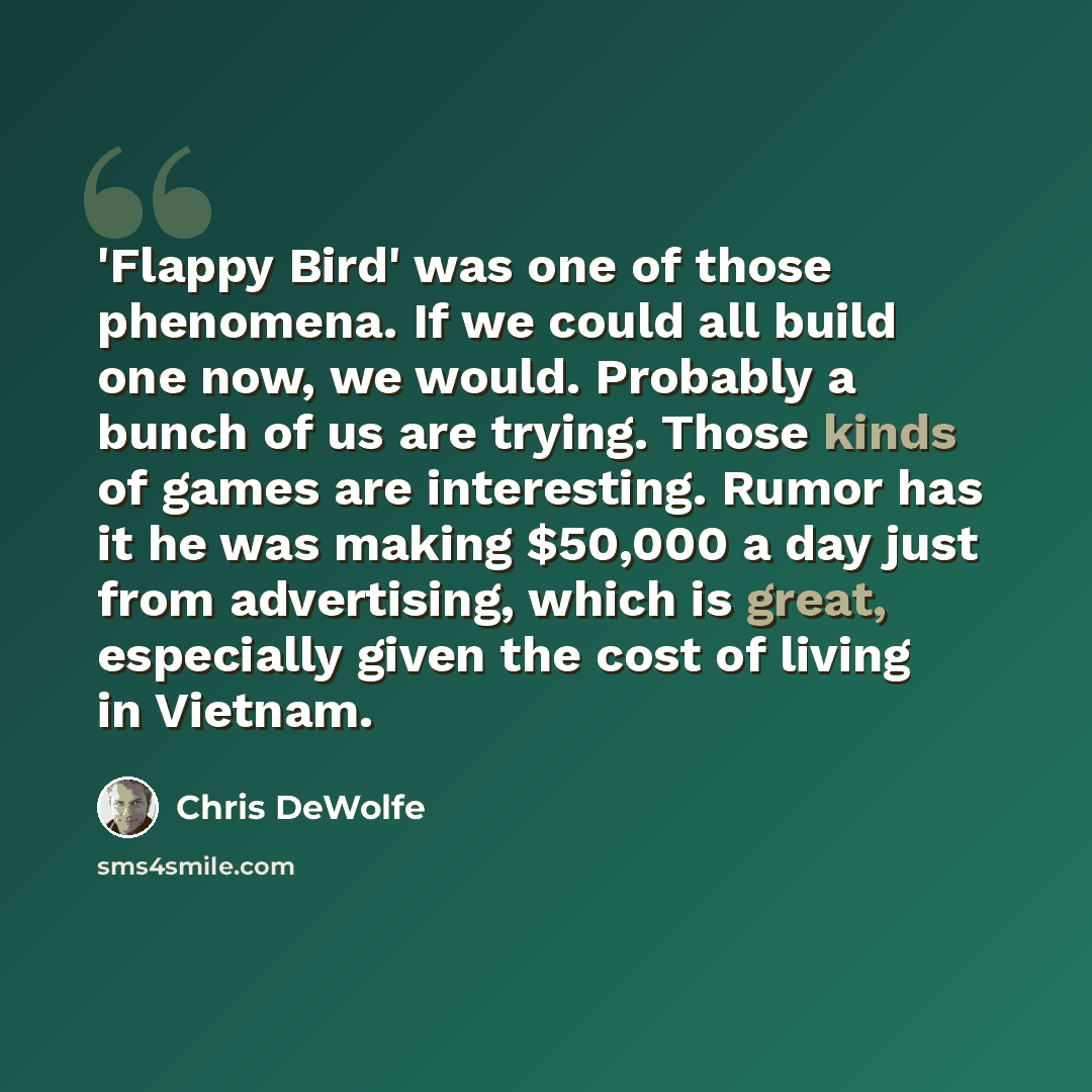 “'Flappy Bird' was one of those phenomena. If we could all build one now, we would. Probably a bunch of us are trying. Those kinds of games are interesting. Rumor has it he was making $50,000 a day just from advertising, which is great, especially given the cost of living in Vietnam.” quote by Chris DeWolfe