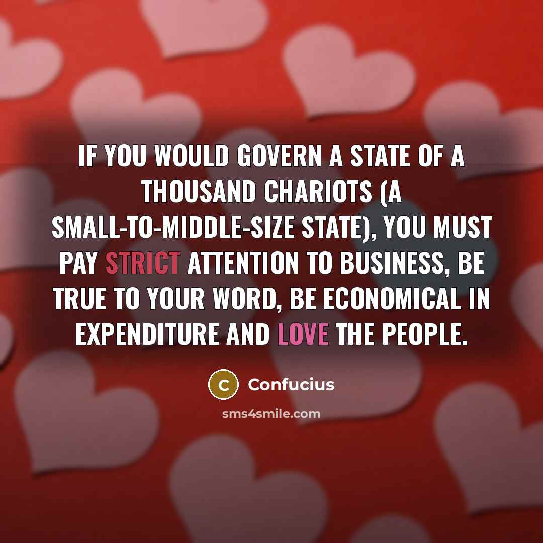 “If you would govern a state of a thousand chariots (a small-to-middle-size state), you must pay strict attention to business, be true to your word, be economical in expenditure and love the people.” quote by Confucius