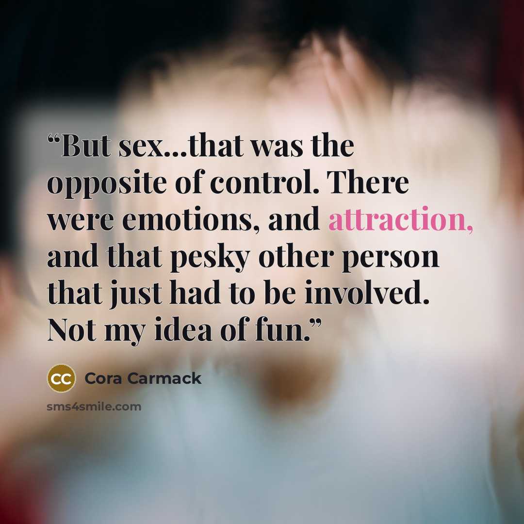 “But sex...that was the opposite of control. There were emotions, and attraction, and that pesky other person that just had to be involved. Not my idea of fun.” quote by Cora Carmack