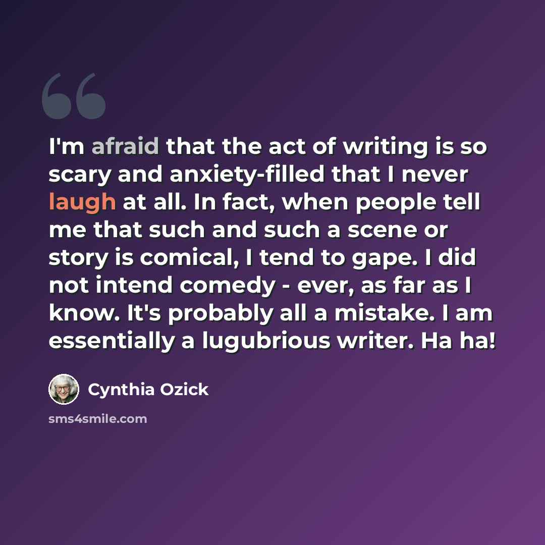 “I'm afraid that the act of writing is so scary and anxiety-filled that I never laugh at all. In fact, when people tell me that such and such a scene or story is comical, I tend to gape. I did not intend comedy - ever, as far as I know. It's probably all a mistake. I am essentially a lugubrious…” quote by Cynthia Ozick