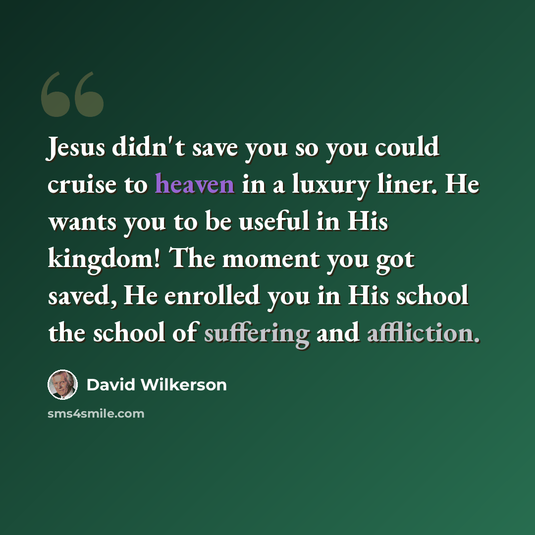 “Jesus didn't save you so you could cruise to heaven in a luxury liner. He wants you to be useful in His kingdom! The moment you got saved, He enrolled you in His school the school of suffering and affliction.” quote by David Wilkerson